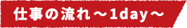 仕事の流れ~1day~
